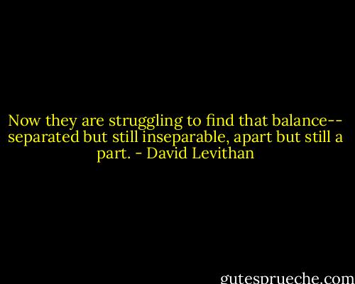 Now they are struggling to find that balance-- separated but still inseparable, apart but still a part. - David Levithan