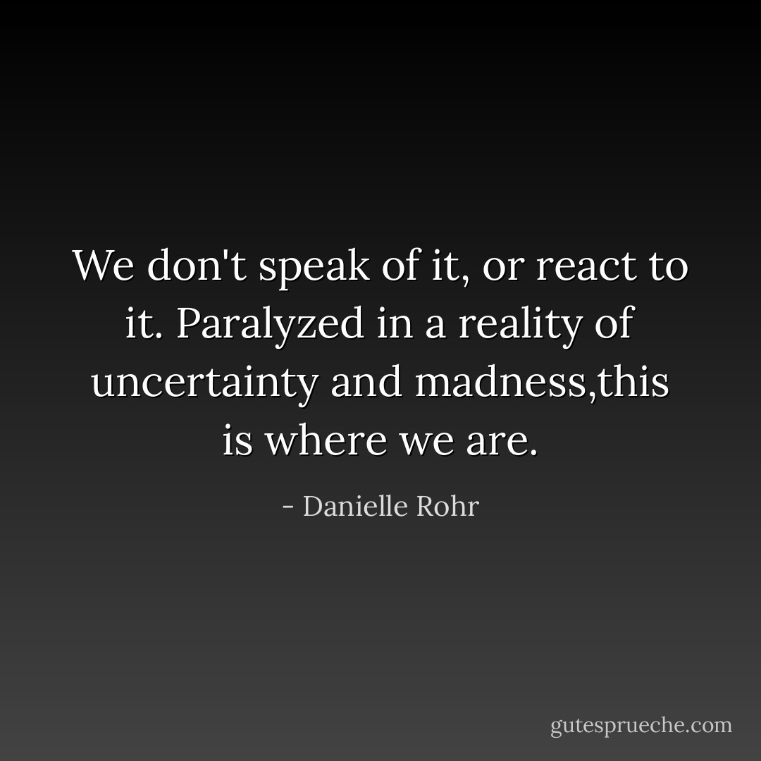 We don't speak of it, or react to it. Paralyzed in a reality of uncertainty and madness,this is where we are. - Danielle Rohr