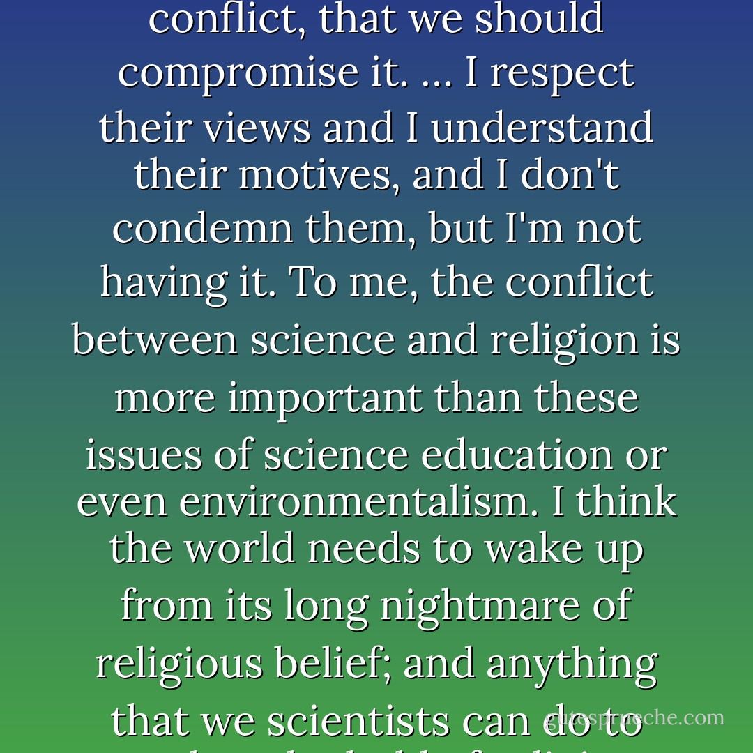 There are those whose views about religion are not very different from my own, but who nevertheless feel that we should try to damp down the conflict, that we should compromise it. … I respect their views and I understand their motives, and I don't condemn them, but I'm not having it. To me, the conflict between science and religion is more important than these issues of science education or even environmentalism. I think the world needs to wake up from its long nightmare of religious belief; and anything that we scientists can do to weaken the hold of religion should be done, and may in fact be our greatest contribution to civilization. - Steven Weinberg