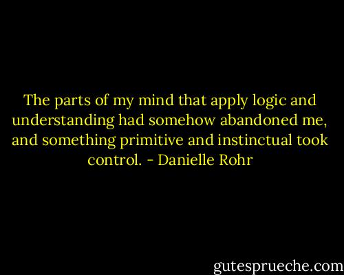 The parts of my mind that apply logic and understanding had somehow abandoned me, and something primitive and instinctual took control. - Danielle Rohr