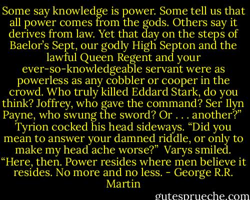 Some say knowledge is power. Some tell us that all power comes from the gods. Others say it derives from law. Yet that day on the steps of Baelor’s Sept, our godly High Septon and the lawful Queen Regent and your ever-so-knowledgeable servant were as powerless as any cobbler or cooper in the crowd.<br />Who truly killed Eddard Stark, do you think? Joffrey, who gave the command? Ser Ilyn Payne, who swung the sword? Or . . . another?”<br /><br />Tyrion cocked his head sideways. “Did you mean to answer your damned riddle, or only to make my head ache worse?”<br /><br />Varys smiled. “Here, then. Power resides where men believe it resides. No more and no less. - George R.R. Martin