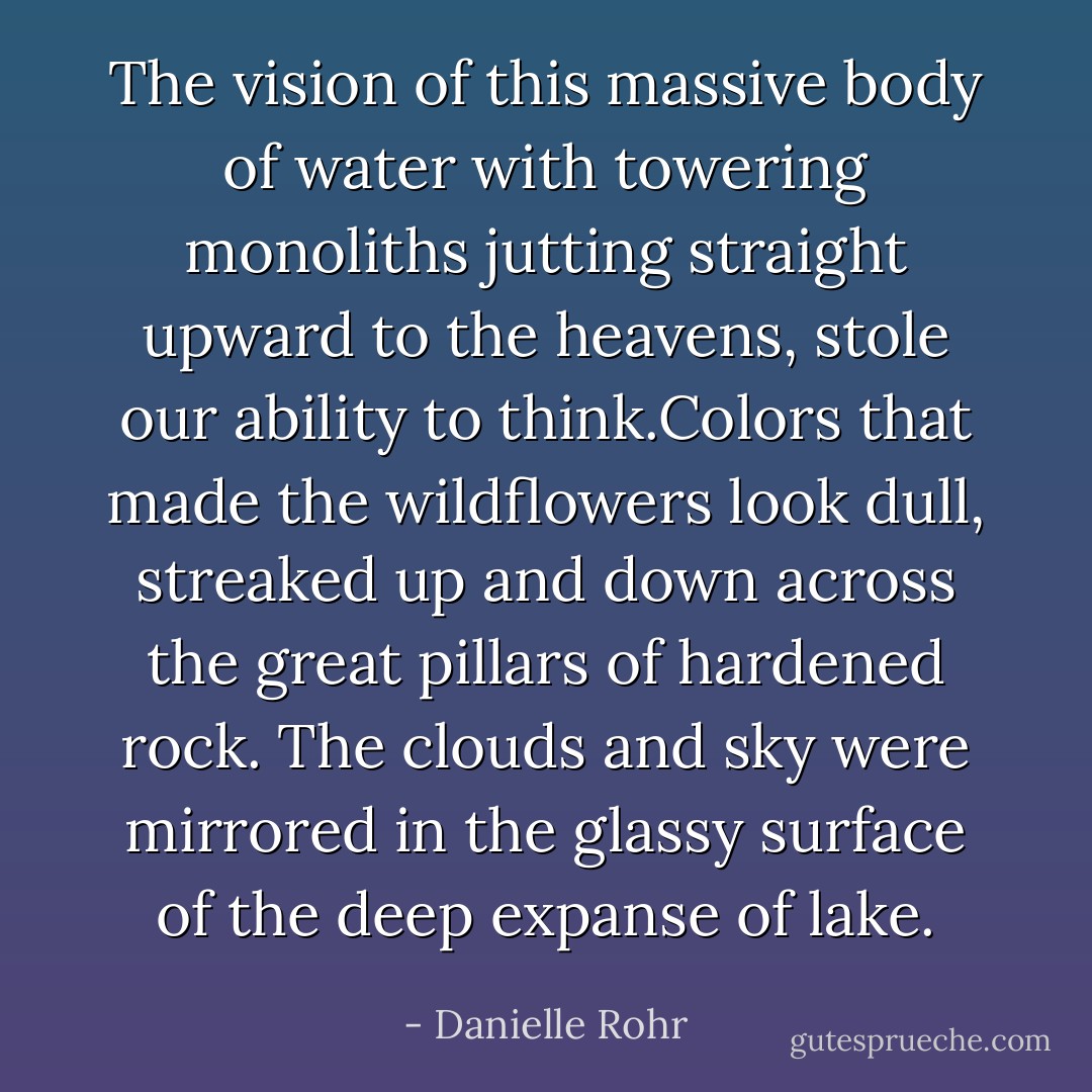 The vision of this massive body of water with towering monoliths jutting straight upward to the heavens, stole our ability to think.Colors that made the wildflowers look dull, streaked up and down across the great pillars of hardened rock. The clouds and sky were mirrored in the glassy surface of the deep expanse of lake. - Danielle Rohr