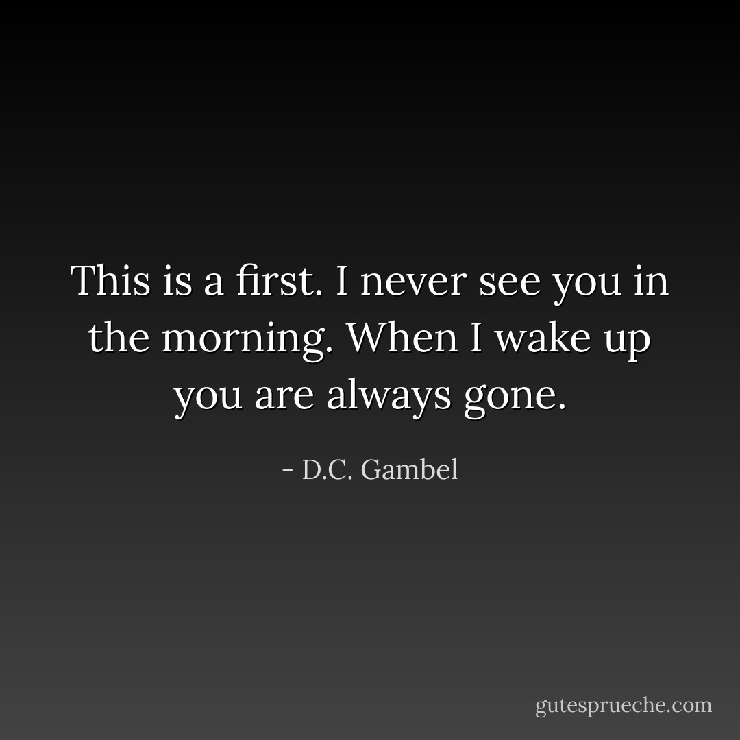 This is a first. I never see you in the morning. When I wake up you are always gone. - D.C. Gambel