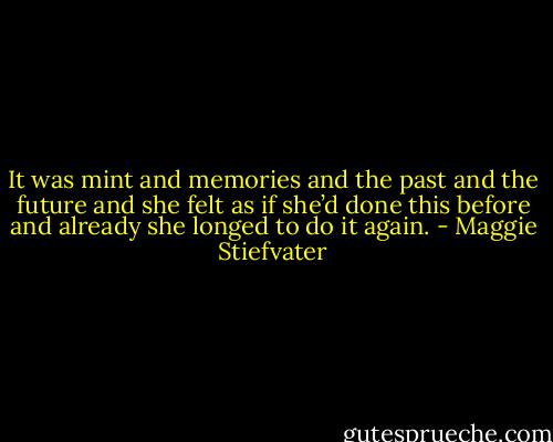 It was mint and memories and the past and the future and she felt as if she’d done this before and already she longed to do it again. - Maggie Stiefvater