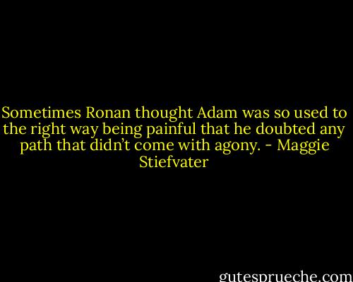 Sometimes Ronan thought Adam was so used to the right way being painful that he doubted any path that didn’t come with agony. - Maggie Stiefvater