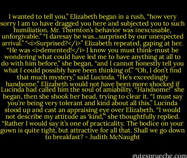 I wanted to tell you,” Elizabeth began in a rush, “how very sorry I am to have dragged you here and subjected you to such humiliation. Mr. Thornton’s behavior was inexcusable, unforgivable.”<br />“I daresay he was…surprised by our unexpected arrival.”<br />“<i>Surprised?</i>” Elizabeth repeated, gaping at her. “He was <i>demented!</i> I know you must think-must be wondering what could have led me to have anything at all to do with him before,” she began, “and I cannot honestly tell you what I could possibly have been thinking of.”<br />“Oh, I don’t find that much mystery,” said Lucinda. “He’s exceedingly handsome.”<br />Elizabeth would not have been more shocked if Lucinda had called him the soul of amiability. “Handsome!” she began, then she shook her head, trying to clear it. “I must say you’re being very tolerant and kind about all this.”<br />Lucinda stood up and cast an appraising eye over Elizabeth. “I would not describe my attitude as ‘kind,’” she thoughtfully replied. “Rather I would say it’s one of practicality. The bodice on your gown is quite tight, but attractive for all that. Shall we go down to breakfast? - Judith McNaught