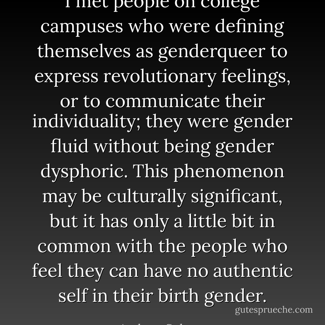 I met people on college campuses who were defining themselves as genderqueer to express revolutionary feelings, or to communicate their individuality; they were gender fluid without being gender dysphoric. This phenomenon may be culturally significant, but it has only a little bit in common with the people who feel they can have no authentic self in their birth gender. - Andrew Solomon
