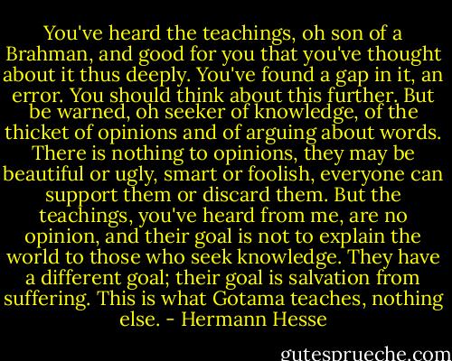 You've heard the teachings, oh son of a Brahman, and good for you that you've thought about it thus deeply. You've found a gap in it, an error. You should think about this further. But be warned, oh seeker of knowledge, of the thicket of opinions and of arguing about words. There is nothing to opinions, they may be beautiful or ugly, smart or foolish, everyone can support them or discard them. But the teachings, you've heard from me, are no opinion, and their goal is not to explain the world to those who seek knowledge. They have a different goal; their goal is salvation from suffering. This is what Gotama teaches, nothing else. - Hermann Hesse