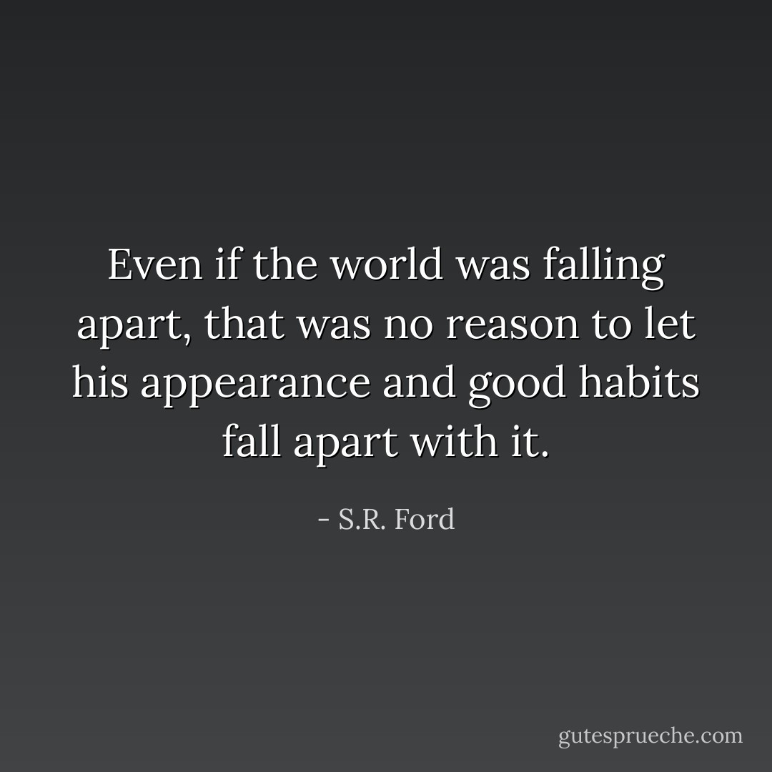 Even if the world was falling apart, that was no reason to let his appearance and good habits fall apart with it. - S.R. Ford