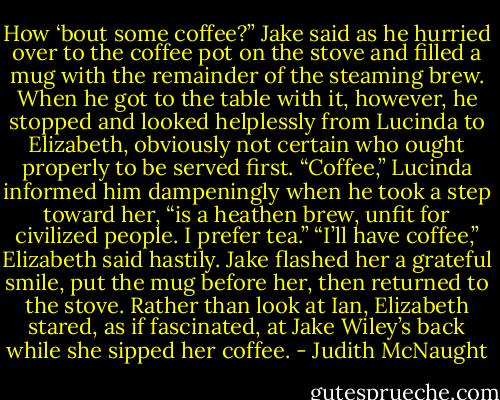 How ‘bout some coffee?” Jake said as he hurried over to the coffee pot on the stove and filled a mug with the remainder of the steaming brew. When he got to the table with it, however, he stopped and looked helplessly from Lucinda to Elizabeth, obviously not certain who ought properly to be served first.<br />“Coffee,” Lucinda informed him dampeningly when he took a step toward her, “is a heathen brew, unfit for civilized people. I prefer tea.”<br />“I’ll have coffee,” Elizabeth said hastily. Jake flashed her a grateful smile, put the mug before her, then returned to the stove. Rather than look at Ian, Elizabeth stared, as if fascinated, at Jake Wiley’s back while she sipped her coffee. - Judith McNaught