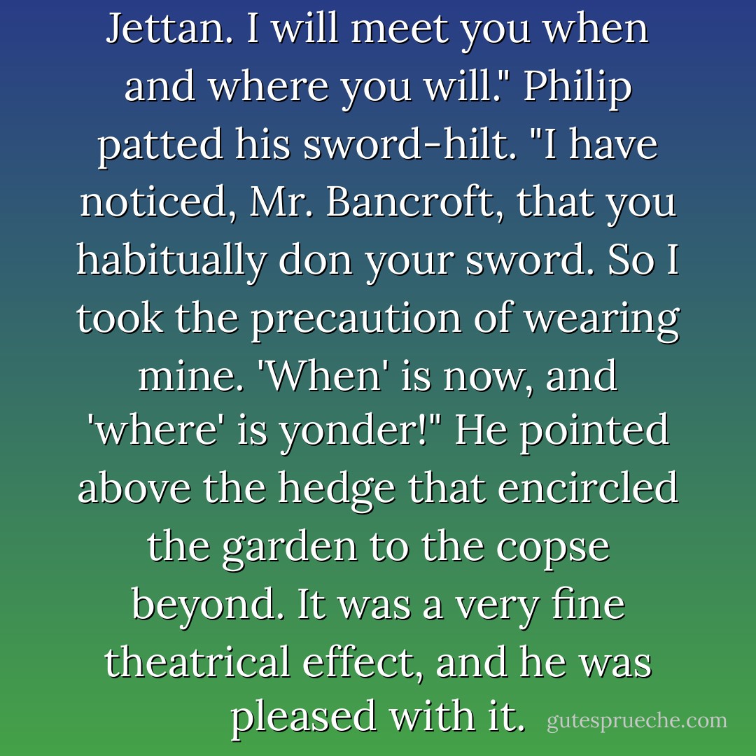 I see you will have it, Mr. Jettan. I will meet you when and where you will."<br />Philip patted his sword-hilt.<br />"I have noticed, Mr. Bancroft, that you habitually don your sword. So I took the precaution of wearing mine. 'When' is now, and 'where' is yonder!" He pointed above the hedge that encircled the garden to the copse beyond. It was a very fine theatrical effect, and he was pleased with it. - Georgette Heyer