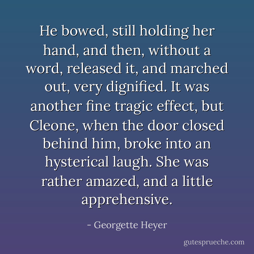 He bowed, still holding her hand, and then, without a word, released it, and marched out, very dignified. It was another fine tragic effect, but Cleone, when the door closed behind him, broke into an hysterical laugh. She was rather amazed, and a little apprehensive. - Georgette Heyer