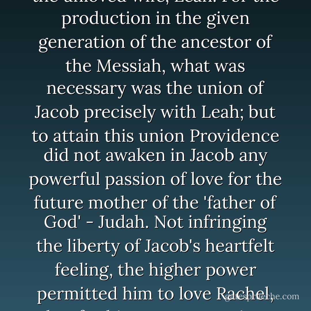 The central fact of biblical history, the birth of the Messiah, more than any other, presupposes the design of Providence in the selecting and uniting of successive producers, and the real, paramount interest of the biblical narratives is concentrated on the various and wondrous fates, by which are arranged the births and combinations of the 'fathers of God.' But in all this complicated system of means, having determined in the order of historical phenomena the birth of the Messiah, there was no room for love in the proper meaning of the word. Love is, of course, encountered in the Bible, but only as an independent fact and not as an instrument in the process of the genealogy of Christ. The sacred book does not say that Abram took Sarai to wife by force of an ardent love, and in any case Providence must have waited until this love had grown completely cool for the centenarian progenitors to produce a child of faith, not of love. Isaac married Rebekah not for love but in accordance with an earlier formed resolution and the design of his father. Jacob loved Rachel, but this love turned out to be unnecessary for the origin of the Messiah. He was indeed to be born of a son of Jacob - Judah - but the latter was the offspring, not of Rachel but of the unloved wife, Leah. For the production in the given generation of the ancestor of the Messiah, what was necessary was the union of Jacob precisely with Leah; but to attain this union Providence did not awaken in Jacob any powerful passion of love for the future mother of the 'father of God' - Judah. Not infringing the liberty of Jacob's heartfelt feeling, the higher power permitted him to love Rachel, but for his necessary union with Leah it made use of means of quite a different kind: the mercenary cunning of a third person - devoted to his own domestic and economic interests - Laban. Judah himself, for the production of the remote ancestors of the Messiah, besides his legitimate posterity, had in his old age to marry his daughter-in-law Tamar. Seeing that such a union was not at all in the natural order of things, and indeed could not take place under ordinary conditions, that end was attained by means of an extremely strange occurrence very seductive to superficial readers of the Bible. Nor in such an occurrence could there be any talk of love. It was not love which combined the priestly harlot Rahab with the Hebrew stranger; she yielded herself to him at first in the course of her profession, and afterwards the casual bond was strengthened by her faith in the power of the new God and in the desire for his patronage for herself and her family. It was not love which united David's great-grandfather, the aged Boaz, with the youthful Moabitess Ruth, and Solomon was begotten not from genuine, profound love, but only from the casual, sinful caprice of a sovereign who was growing old. - Vladimir Sergeyevich Solovyov