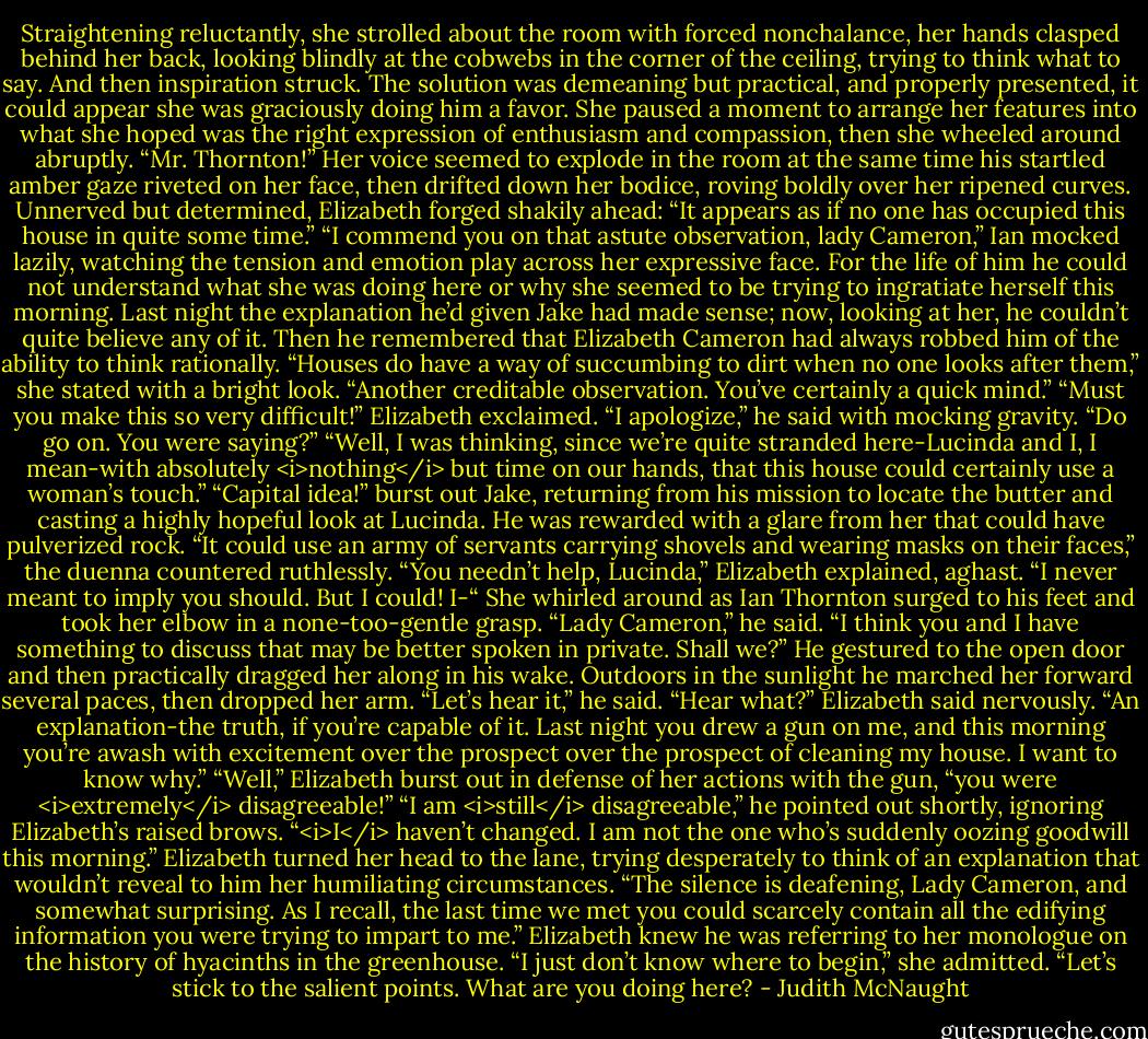 Straightening reluctantly, she strolled about the room with forced nonchalance, her hands clasped behind her back, looking blindly at the cobwebs in the corner of the ceiling, trying to think what to say. And then inspiration struck. The solution was demeaning but practical, and properly presented, it could appear she was graciously doing him a favor. She paused a moment to arrange her features into what she hoped was the right expression of enthusiasm and compassion, then she wheeled around abruptly. “Mr. Thornton!” Her voice seemed to explode in the room at the same time his startled amber gaze riveted on her face, then drifted down her bodice, roving boldly over her ripened curves. Unnerved but determined, Elizabeth forged shakily ahead: “It appears as if no one has occupied this house in quite some time.”<br />“I commend you on that astute observation, lady Cameron,” Ian mocked lazily, watching the tension and emotion play across her expressive face. For the life of him he could not understand what she was doing here or why she seemed to be trying to ingratiate herself this morning. Last night the explanation he’d given Jake had made sense; now, looking at her, he couldn’t quite believe any of it. Then he remembered that Elizabeth Cameron had always robbed him of the ability to think rationally.<br />“Houses do have a way of succumbing to dirt when no one looks after them,” she stated with a bright look.<br />“Another creditable observation. You’ve certainly a quick mind.”<br />“Must you make this so very difficult!” Elizabeth exclaimed.<br />“I apologize,” he said with mocking gravity. “Do go on. You were saying?”<br />“Well, I was thinking, since we’re quite stranded here-Lucinda and I, I mean-with absolutely <i>nothing</i> but time on our hands, that this house could certainly use a woman’s touch.”<br />“Capital idea!” burst out Jake, returning from his mission to locate the butter and casting a highly hopeful look at Lucinda.<br />He was rewarded with a glare from her that could have pulverized rock. “It could use an army of servants carrying shovels and wearing masks on their faces,” the duenna countered ruthlessly.<br />“You needn’t help, Lucinda,” Elizabeth explained, aghast. “I never meant to imply you should. But I could! I-“ She whirled around as Ian Thornton surged to his feet and took her elbow in a none-too-gentle grasp.<br />“Lady Cameron,” he said. “I think you and I have something to discuss that may be better spoken in private. Shall we?”<br />He gestured to the open door and then practically dragged her along in his wake. Outdoors in the sunlight he marched her forward several paces, then dropped her arm. “Let’s hear it,” he said.<br />“Hear what?” Elizabeth said nervously.<br />“An explanation-the truth, if you’re capable of it. Last night you drew a gun on me, and this morning you’re awash with excitement over the prospect over the prospect of cleaning my house. I want to know why.”<br />“Well,” Elizabeth burst out in defense of her actions with the gun, “you were <i>extremely</i> disagreeable!”<br />“I am <i>still</i> disagreeable,” he pointed out shortly, ignoring Elizabeth’s raised brows. “<i>I</i> haven’t changed. I am not the one who’s suddenly oozing goodwill this morning.”<br />Elizabeth turned her head to the lane, trying desperately to think of an explanation that wouldn’t reveal to him her humiliating circumstances.<br />“The silence is deafening, Lady Cameron, and somewhat surprising. As I recall, the last time we met you could scarcely contain all the edifying information you were trying to impart to me.” Elizabeth knew he was referring to her monologue on the history of hyacinths in the greenhouse. “I just don’t know where to begin,” she admitted.<br />“Let’s stick to the salient points. What are you doing here? - Judith McNaught