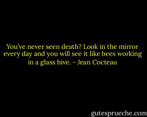 You’ve never seen death? Look in the mirror every day and you will see it like bees working in a glass hive. - Jean Cocteau