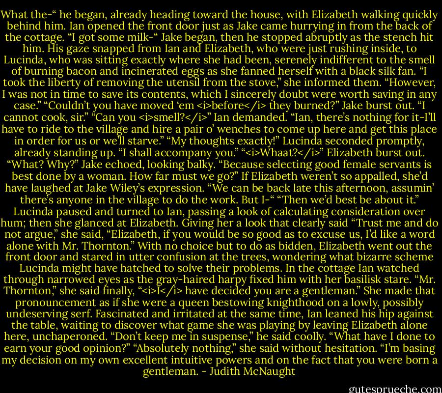 What the-“ he began, already heading toward the house, with Elizabeth walking quickly behind him.<br />Ian opened the front door just as Jake came hurrying in from the back of the cottage.<br />“I got some milk-“ Jake began, then he stopped abruptly as the stench hit him. His gaze snapped from Ian and Elizabeth, who were just rushing inside, to Lucinda, who was sitting exactly where she had been, serenely indifferent to the smell of burning bacon and incinerated eggs as she fanned herself with a black silk fan. “I took the liberty of removing the utensil from the stove,” she informed them. “However, I was not in time to save its contents, which I sincerely doubt were worth saving in any case.”<br />“Couldn’t you have moved ‘em <i>before</i> they burned?” Jake burst out.<br />“I cannot cook, sir.”<br />“Can you <i>smell?</i>” Ian demanded.<br />“Ian, there’s nothing for it-I’ll have to ride to the village and hire a pair o’ wenches to come up here and get this place in order for us or we’ll starve.”<br />“My thoughts exactly!” Lucinda seconded promptly, already standing up. “I shall accompany you.”<br />“<i>Whaat?</i>” Elizabeth burst out.<br />“What? Why?” Jake echoed, looking balky.<br />“Because selecting good female servants is best done by a woman. How far must we go?”<br />If Elizabeth weren’t so appalled, she’d have laughed at Jake Wiley’s expression. “We can be back late this afternoon, assumin’ there’s anyone in the village to do the work. But I-“<br />“Then we’d best be about it.” Lucinda paused and turned to Ian, passing a look of calculating consideration over hum; then she glanced at Elizabeth. Giving her a look that clearly said “Trust me and do not argue,” she said, “Elizabeth, if you would be so good as to excuse us, I’d like a word alone with Mr. Thornton.” With no choice but to do as bidden, Elizabeth went out the front door and stared in utter confusion at the trees, wondering what bizarre scheme Lucinda might have hatched to solve their problems.<br />In the cottage Ian watched through narrowed eyes as the gray-haired harpy fixed him with her basilisk stare. “Mr. Thornton,” she said finally, “<i>I</i> have decided you are a gentleman.”<br />She made that pronouncement as if she were a queen bestowing knighthood on a lowly, possibly undeserving serf. Fascinated and irritated at the same time, Ian leaned his hip against the table, waiting to discover what game she was playing by leaving Elizabeth alone here, unchaperoned. “Don’t keep me in suspense,” he said coolly. “What have I done to earn your good opinion?”<br />“Absolutely nothing,” she said without hesitation. “I’m basing my decision on my own excellent intuitive powers and on the fact that you were born a gentleman. - Judith McNaught