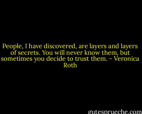 People, I have discovered, are layers and layers of secrets. You will never know them, but sometimes you decide to trust them. - Veronica Roth