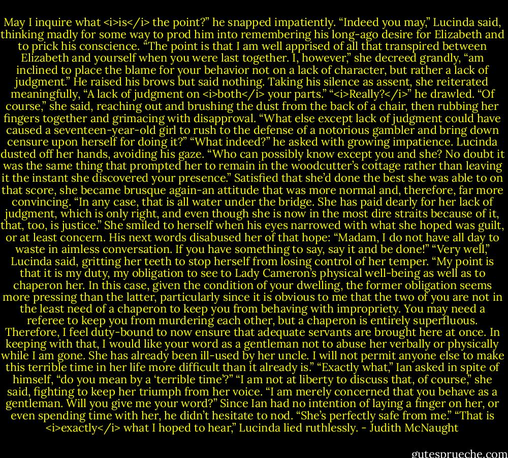 May I inquire what <i>is</i> the point?” he snapped impatiently.<br />“Indeed you may,” Lucinda said, thinking madly for some way to prod him into remembering his long-ago desire for Elizabeth and to prick his conscience. “The point is that I am well apprised of all that transpired between Elizabeth and yourself when you were last together. I, however,” she decreed grandly, “am inclined to place the blame for your behavior not on a lack of character, but rather a lack of judgment.” He raised his brows but said nothing. Taking his silence as assent, she reiterated meaningfully, “A lack of judgment on <i>both</i> your parts.”<br />“<i>Really?</i>” he drawled.<br />“Of course,” she said, reaching out and brushing the dust from the back of a chair, then rubbing her fingers together and grimacing with disapproval. “What else except lack of judgment could have caused a seventeen-year-old girl to rush to the defense of a notorious gambler and bring down censure upon herself for doing it?”<br />“What indeed?” he asked with growing impatience.<br />Lucinda dusted off her hands, avoiding his gaze. “Who can possibly know except you and she? No doubt it was the same thing that prompted her to remain in the woodcutter’s cottage rather than leaving it the instant she discovered your presence.” Satisfied that she’d done the best she was able to on that score, she became brusque again-an attitude that was more normal and, therefore, far more convincing. “In any case, that is all water under the bridge. She has paid dearly for her lack of judgment, which is only right, and even though she is now in the most dire straits because of it, that, too, is justice.”<br />She smiled to herself when his eyes narrowed with what she hoped was guilt, or at least concern. His next words disabused her of that hope: “Madam, I do not have all day to waste in aimless conversation. If you have something to say, say it and be done!”<br />“Very well,” Lucinda said, gritting her teeth to stop herself from losing control of her temper. “My point is that it is my duty, my obligation to see to Lady Cameron’s physical well-being as well as to chaperon her. In this case, given the condition of your dwelling, the former obligation seems more pressing than the latter, particularly since it is obvious to me that the two of you are not in the least need of a chaperon to keep you from behaving with impropriety. You may need a referee to keep you from murdering each other, but a chaperon is entirely superfluous. Therefore, I feel duty-bound to now ensure that adequate servants are brought here at once. In keeping with that, I would like your word as a gentleman not to abuse her verbally or physically while I am gone. She has already been ill-used by her uncle. I will not permit anyone else to make this terrible time in her life more difficult than it already is.”<br />“Exactly what,” Ian asked in spite of himself, “do you mean by a ‘terrible time’?”<br />“I am not at liberty to discuss that, of course,” she said, fighting to keep her triumph from her voice. “I am merely concerned that you behave as a gentleman. Will you give me your word?”<br />Since Ian had no intention of laying a finger on her, or even spending time with her, he didn’t hesitate to nod. “She’s perfectly safe from me.”<br />“That is <i>exactly</i> what I hoped to hear,” Lucinda lied ruthlessly. - Judith McNaught