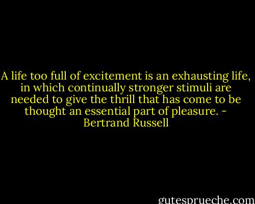 A life too full of excitement is an exhausting life, in which continually stronger stimuli are needed to give the thrill that has come to be thought an essential part of pleasure. - Bertrand Russell