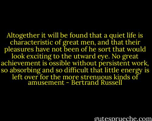 Altogether it will be found that a quiet life is characteristic of great men, and that their pleasures have not been of he sort that would look exciting to the utward eye. No great achievement is ossible without persistent work, so absorbing and so difficult that little energy is left over for the more strenuous kinds of amusement - Bertrand Russell