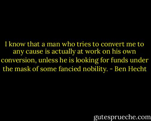 I know that a man who tries to convert me to any cause<br />is actually at work on his own conversion,<br />unless he is looking for funds under the mask of some fancied nobility. - Ben Hecht