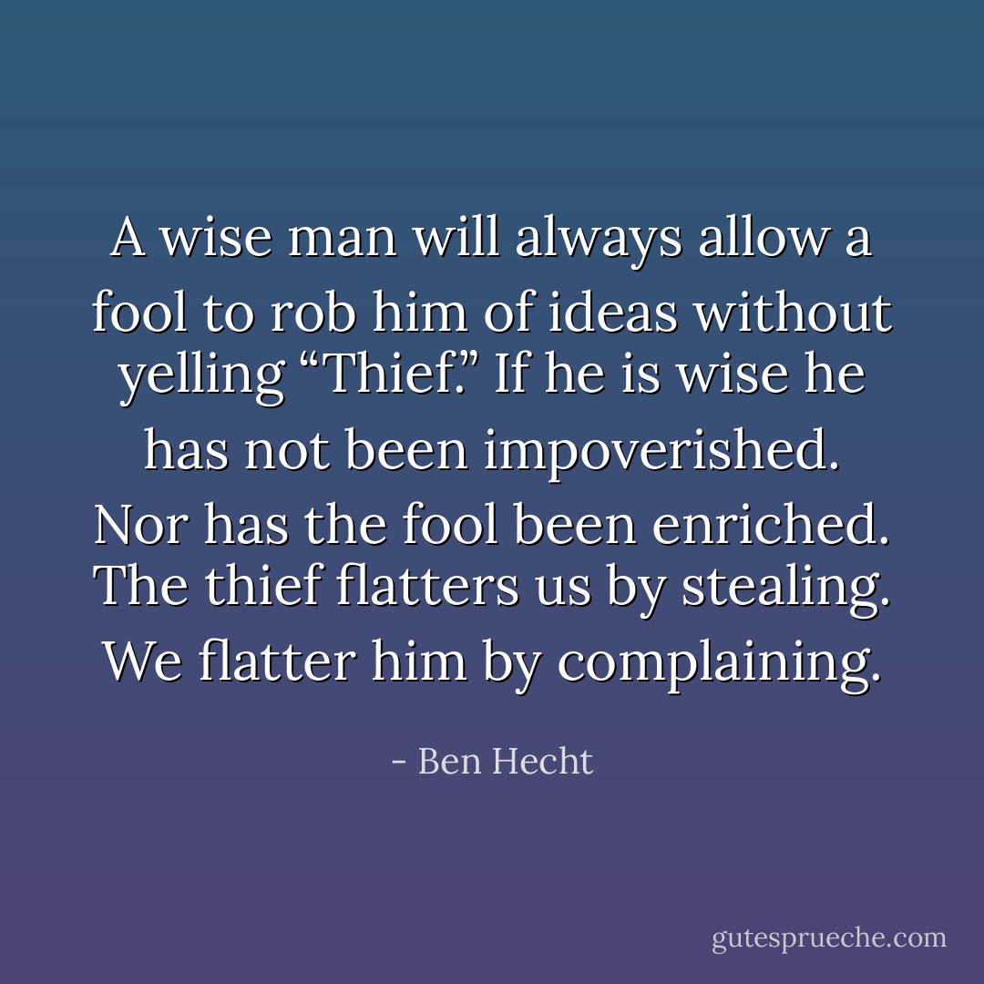 A wise man will always allow a fool to rob him of ideas without yelling “Thief.”<br />If he is wise he has not been impoverished.<br />Nor has the fool been enriched.<br />The thief flatters us by stealing.<br />We flatter him by complaining. - Ben Hecht