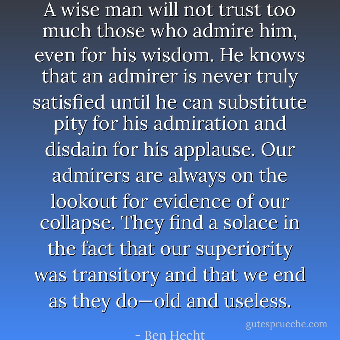 A wise man will not trust too much those who admire him, even for his wisdom. He knows that an admirer is never truly satisfied until he can substitute pity for his admiration and disdain for his applause. Our admirers are always on the lookout for evidence of our collapse. They find a solace in the fact that our superiority was transitory and that we end as they do—old and useless. - Ben Hecht