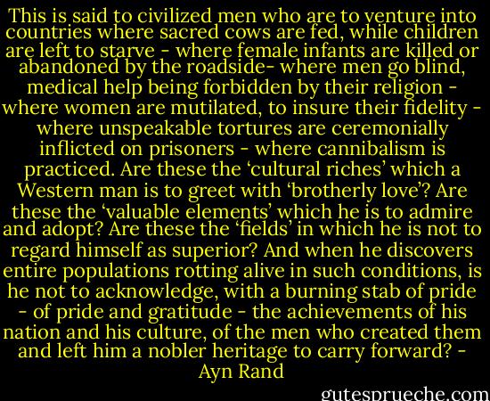 This is said to civilized men who are to venture into countries where sacred cows are fed, while children are left to starve - where female infants are killed or abandoned by the roadside- where men go blind, medical help being forbidden by their religion - where women are mutilated, to insure their fidelity - where unspeakable tortures are ceremonially inflicted on prisoners - where cannibalism is practiced.<br />Are these the ‘cultural riches’ which a Western man is to greet with ‘brotherly love’? Are these the ‘valuable elements’ which he is to admire and adopt? Are these the ‘fields’ in which he is not to regard himself as superior? And when he discovers entire populations rotting alive in such conditions, is he not to acknowledge, with a burning stab of pride - of pride and gratitude - the achievements of his nation and his culture, of the men who created them and left him a nobler heritage to carry forward? - Ayn Rand
