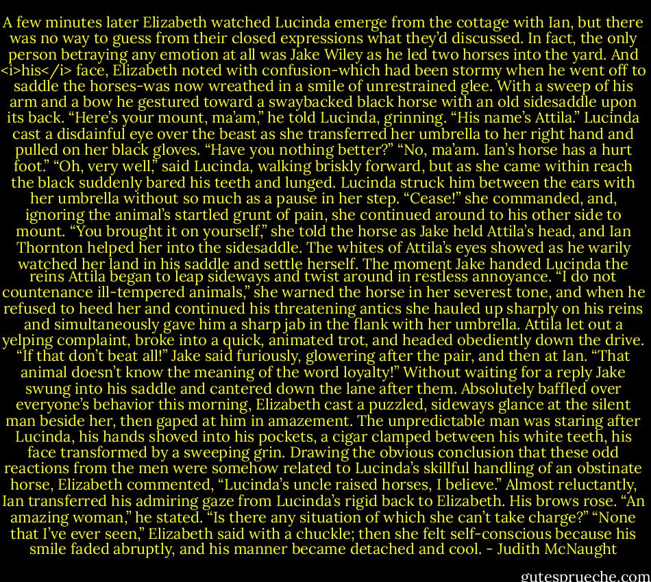 A few minutes later Elizabeth watched Lucinda emerge from the cottage with Ian, but there was no way to guess from their closed expressions what they’d discussed.<br />In fact, the only person betraying any emotion at all was Jake Wiley as he led two horses into the yard. And <i>his</i> face, Elizabeth noted with confusion-which had been stormy when he went off to saddle the horses-was now wreathed in a smile of unrestrained glee. With a sweep of his arm and a bow he gestured toward a swaybacked black horse with an old sidesaddle upon its back. “Here’s your mount, ma’am,” he told Lucinda, grinning. “His name’s Attila.”<br />Lucinda cast a disdainful eye over the beast as she transferred her umbrella to her right hand and pulled on her black gloves. “Have you nothing better?”<br />“No, ma’am. Ian’s horse has a hurt foot.”<br />“Oh, very well,” said Lucinda, walking briskly forward, but as she came within reach the black suddenly bared his teeth and lunged. Lucinda struck him between the ears with her umbrella without so much as a pause in her step. “Cease!” she commanded, and, ignoring the animal’s startled grunt of pain, she continued around to his other side to mount. “You brought it on yourself,” she told the horse as Jake held Attila’s head, and Ian Thornton helped her into the sidesaddle. The whites of Attila’s eyes showed as he warily watched her land in his saddle and settle herself. The moment Jake handed Lucinda the reins Attila began to leap sideways and twist around in restless annoyance. “I do not countenance ill-tempered animals,” she warned the horse in her severest tone, and when he refused to heed her and continued his threatening antics she hauled up sharply on his reins and simultaneously gave him a sharp jab in the flank with her umbrella. Attila let out a yelping complaint, broke into a quick, animated trot, and headed obediently down the drive.<br />“If that don’t beat all!” Jake said furiously, glowering after the pair, and then at Ian. “That animal doesn’t know the meaning of the word loyalty!” Without waiting for a reply Jake swung into his saddle and cantered down the lane after them.<br />Absolutely baffled over everyone’s behavior this morning, Elizabeth cast a puzzled, sideways glance at the silent man beside her, then gaped at him in amazement. The unpredictable man was staring after Lucinda, his hands shoved into his pockets, a cigar clamped between his white teeth, his face transformed by a sweeping grin. Drawing the obvious conclusion that these odd reactions from the men were somehow related to Lucinda’s skillful handling of an obstinate horse, Elizabeth commented, “Lucinda’s uncle raised horses, I believe.”<br />Almost reluctantly, Ian transferred his admiring gaze from Lucinda’s rigid back to Elizabeth. His brows rose. “An amazing woman,” he stated. “Is there any situation of which she can’t take charge?”<br />“None that I’ve ever seen,” Elizabeth said with a chuckle; then she felt self-conscious because his smile faded abruptly, and his manner became detached and cool. - Judith McNaught