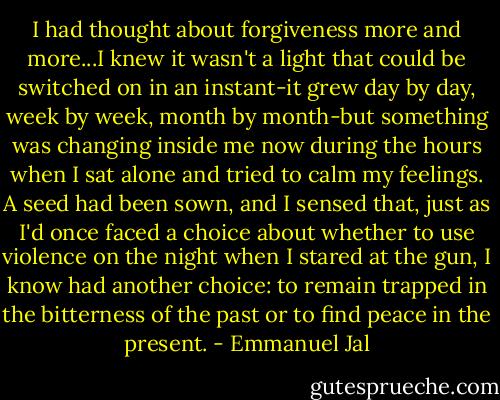 I had thought about forgiveness more and more...I knew it wasn't a light that could be switched on in an instant-it grew day by day, week by week, month by month-but something was changing inside me now during the hours when I sat alone and tried to calm my feelings. A seed had been sown, and I sensed that, just as I'd once faced a choice about whether to use violence on the night when I stared at the gun, I know had another choice: to remain trapped in the bitterness of the past or to find peace in the present. - Emmanuel Jal