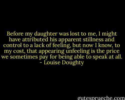 Before my daughter was lost to me, I might have attributed his apparent stillness and control to a lack of feeling, but now I know, to my cost, that appearing unfeeling is the price we sometimes pay for being able to speak at all. - Louise Doughty
