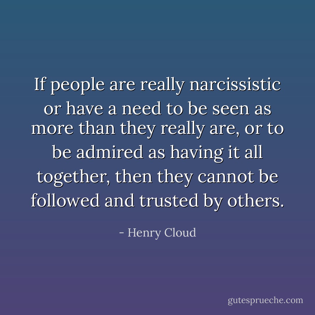 If people are really narcissistic or have a need to be seen as more than they really are, or to be admired as having it all together, then they cannot be followed and trusted by others. - Henry Cloud