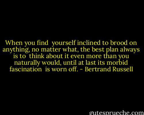 When you find <br />yourself inclined to brood on anything, no matter what, the best plan always is to <br />think about it even more than you naturally would, until at last its morbid fascination <br />is worn off. - Bertrand Russell