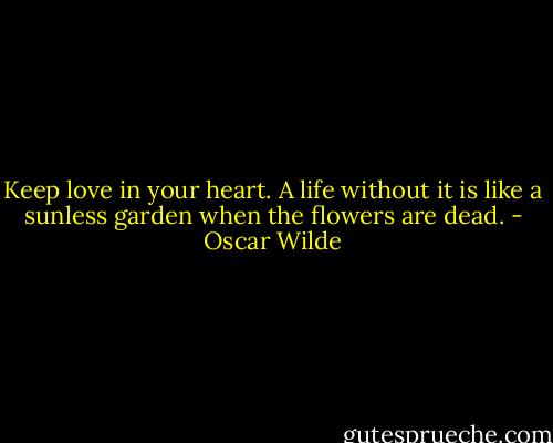 Keep love in your heart. A life without it is like a sunless garden when the flowers are dead. - Oscar Wilde