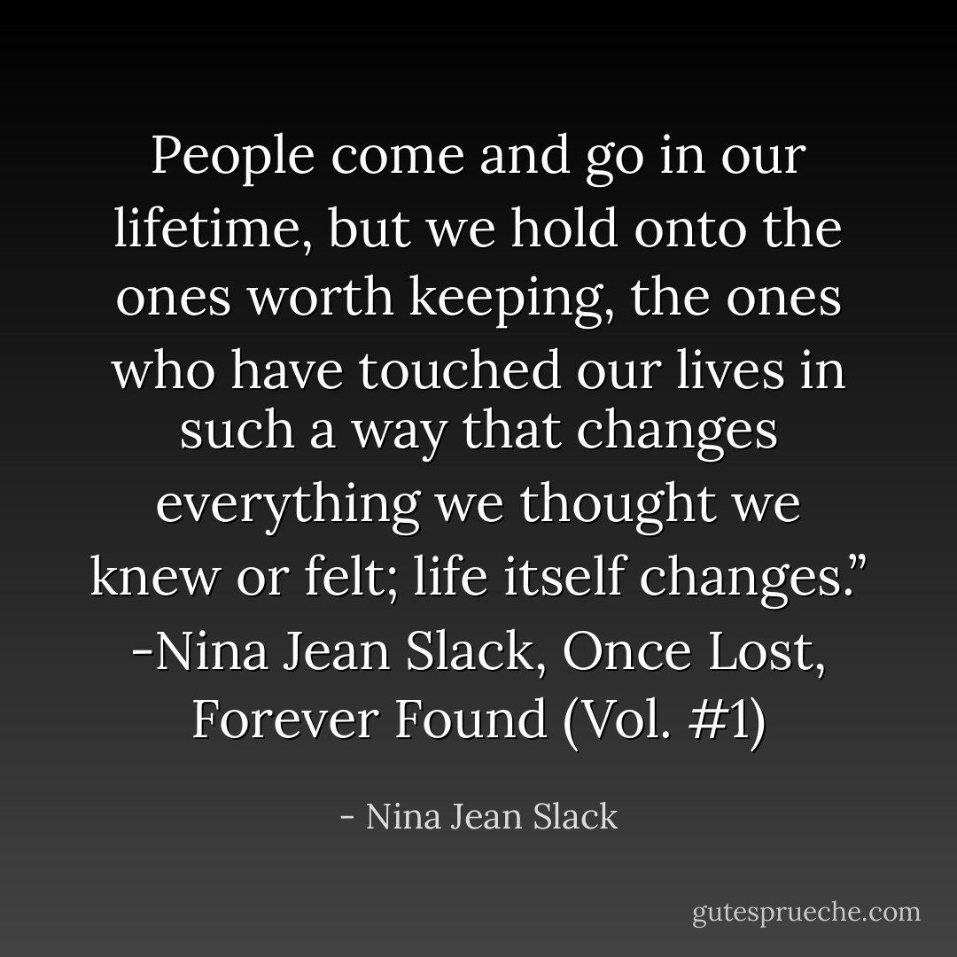 People come and go in our lifetime, but we hold onto the ones worth keeping, the ones who have touched our lives in such a way that changes everything we thought we knew or felt; life itself changes.” -Nina Jean Slack, Once Lost, Forever Found (Vol. #1) - Nina Jean Slack