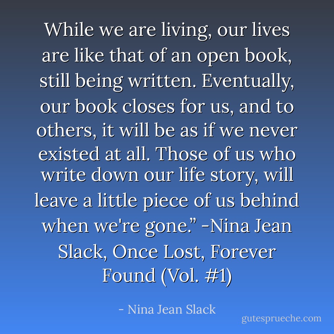 While we are living, our lives are like that of an open book, still being written. Eventually, our book closes for us, and to others, it will be as if we never existed at all. Those of us who write down our life story, will leave a little piece of us behind when we're gone.” -Nina Jean Slack, Once Lost, Forever Found (Vol. #1) - Nina Jean Slack