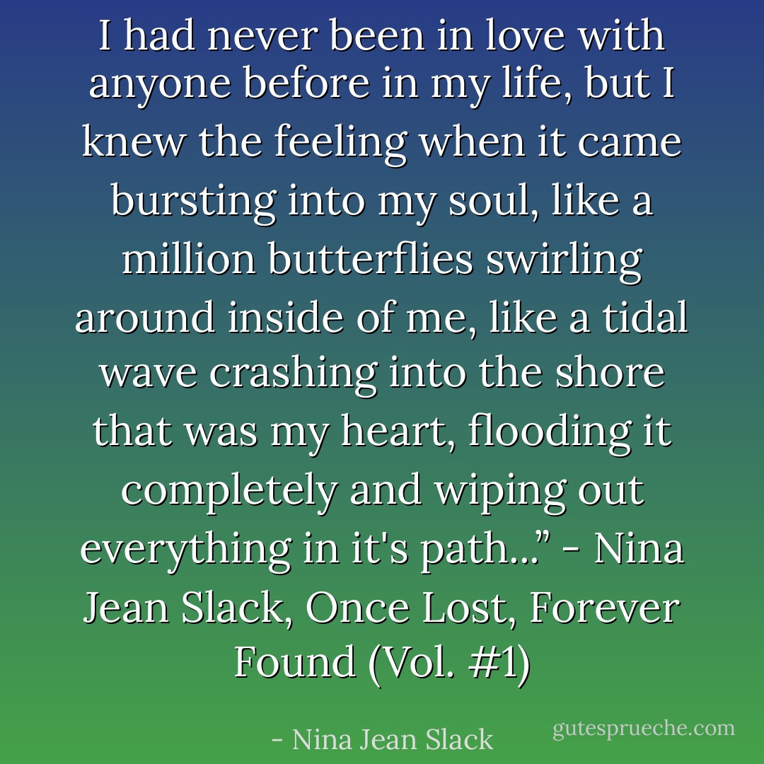 I had never been in love with anyone before in my life, but I knew the feeling when it came bursting into my soul, like a million butterflies swirling around inside of me, like a tidal wave crashing into the shore that was my heart, flooding it completely and wiping out everything in it's path...” - Nina Jean Slack, Once Lost, Forever Found (Vol. #1) - Nina Jean Slack