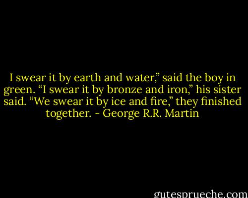 I swear it by earth and water,” said the boy in green.<br />“I swear it by bronze and iron,” his sister said.<br />“We swear it by ice and fire,” they finished together. - George R.R. Martin