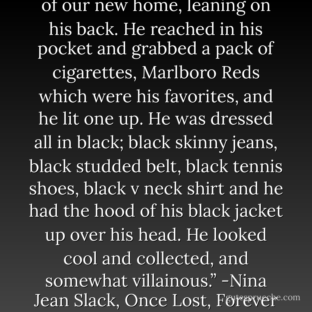 Vladimir stood next to one of the beams on the back porch of our new home, leaning on his back. He reached in his pocket and grabbed a pack of cigarettes, Marlboro Reds which were his favorites, and he lit one up. He was dressed all in black; black skinny jeans, black studded belt, black tennis shoes, black v neck shirt and he had the hood of his black jacket up over his head. He looked cool and collected, and somewhat villainous.” -Nina Jean Slack, Once Lost, Forever Found (Vol. #1) - Nina Jean Slack