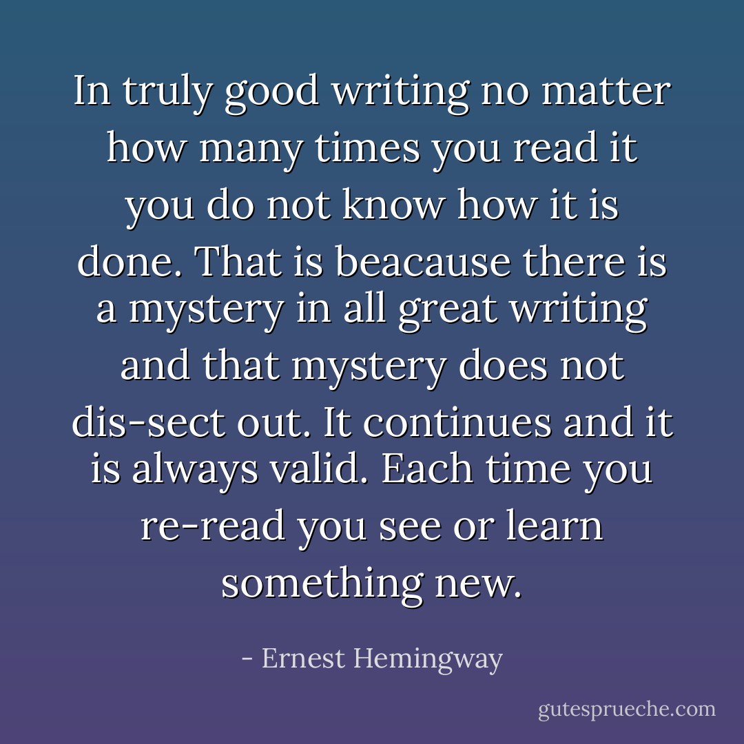 In truly good writing no matter how many times you read it you do not know how it is done. That is beacause there is a mystery in all great writing and that mystery does not dis-sect out. It continues and it is always valid. Each time you re-read you see or learn something new. - Ernest Hemingway