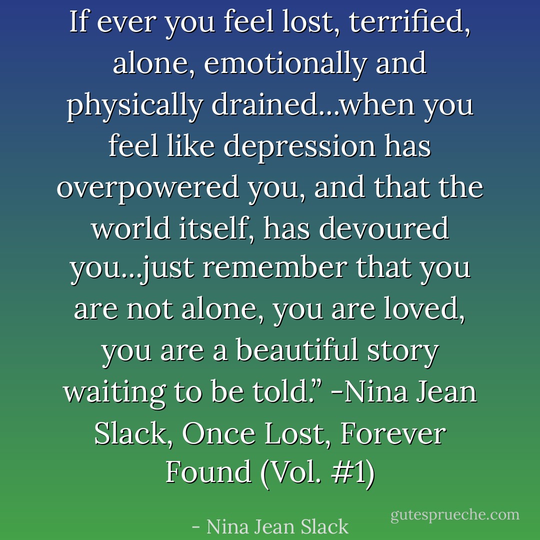 If ever you feel lost, terrified, alone, emotionally and physically drained...when you feel like depression has overpowered you, and that the world itself, has devoured you...just remember that you are not alone, you are loved, you are a beautiful story waiting to be told.” -Nina Jean Slack, Once Lost, Forever Found (Vol. #1) - Nina Jean Slack