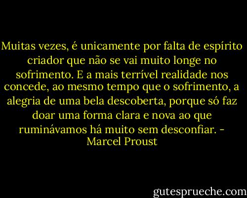 Muitas vezes, é unicamente por falta de espírito criador que não se vai muito longe no sofrimento. E a mais terrível realidade nos concede, ao mesmo tempo que o sofrimento, a alegria de uma bela descoberta, porque só faz doar uma forma clara e nova ao que ruminávamos há muito sem desconfiar. - Marcel Proust