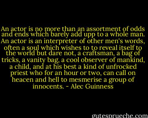 An actor is no more than an assortment of odds and ends which barely add upp to a whole man. An actor is an interpreter of other men's words, often a soul which wishes to to reveal itself to the world but dare not, a craftsman, a bag of tricks, a vanity bag, a cool observer of mankind, a child, and at his best a kind of unfrocked priest who for an hour or two, can call on heacen and hell to mesmerise a group of innocents. - Alec Guinness
