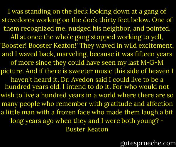 I was standing on the deck looking down at a gang of stevedores working on the dock thirty feet below. One of them recognized me, nudged his neighbor, and pointed. All at once the whole gang stopped working to yell, 'Booster! Booster Keaton!' They waved in wild excitement, and I waved back, marveling, because it was fifteen years of more since they could have seen my last M-G-M picture.<br />And if there is sweeter music this side of heaven I haven't heard it. Dr. Avedon said I could live to be a hundred years old. I intend to do it. For who would not wish to live a hundred years in a world where there are so many people who remember with gratitude and affection a little man with a frozen face who made them laugh a bit long years ago when they and I were both young? - Buster Keaton