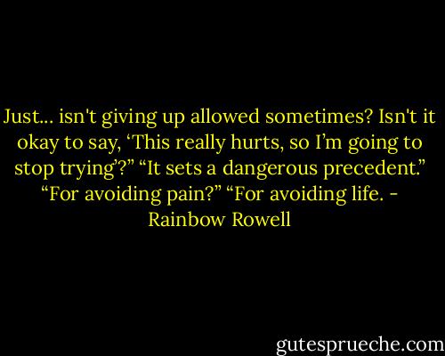 Just... isn't giving up allowed sometimes? Isn't it okay to say, ‘This really hurts, so I’m going to stop trying’?”<br />“It sets a dangerous precedent.”<br />“For avoiding pain?”<br />“For avoiding life. - Rainbow Rowell