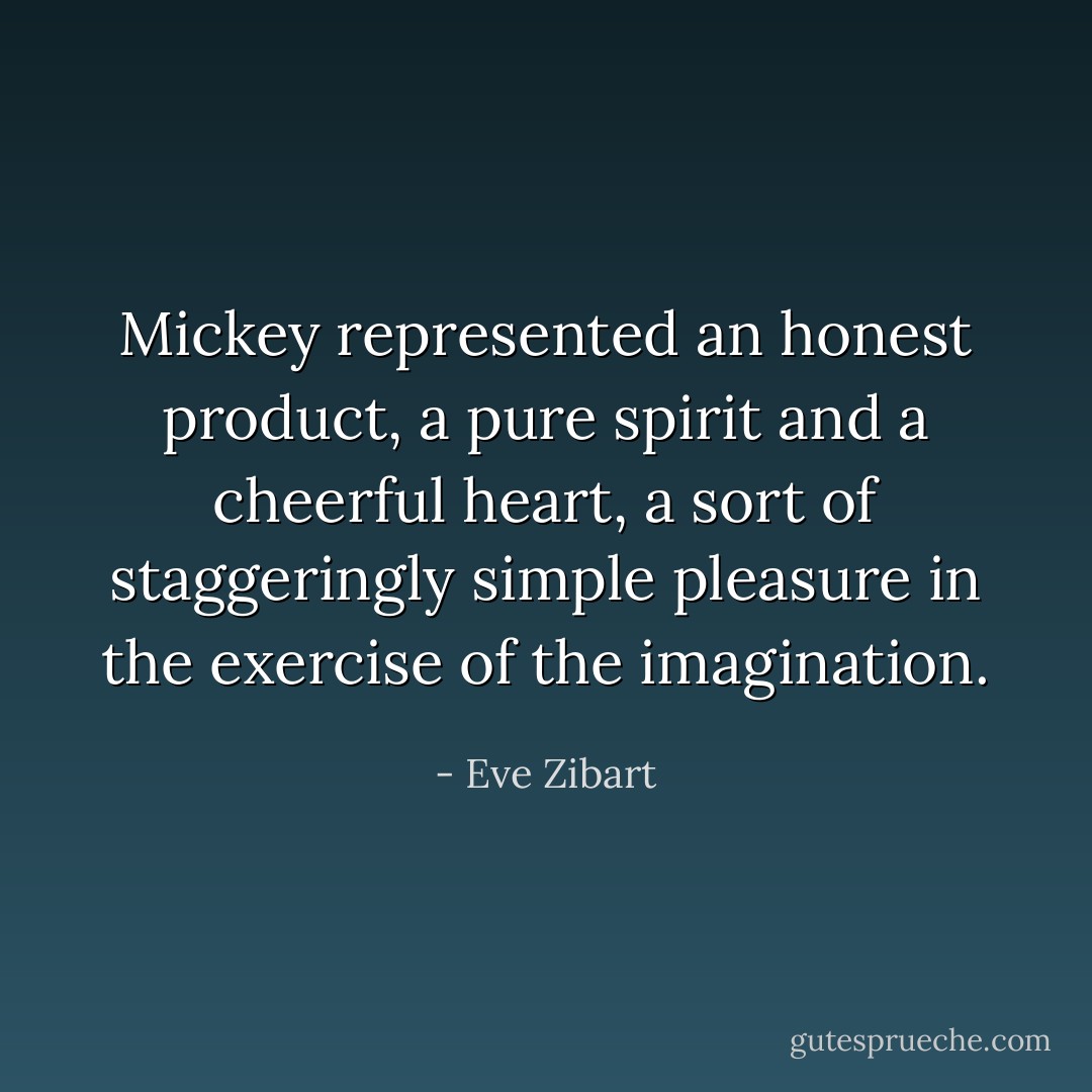 Mickey represented an honest product, a pure spirit and a cheerful heart, a sort of staggeringly simple pleasure in the exercise of the imagination. - Eve Zibart