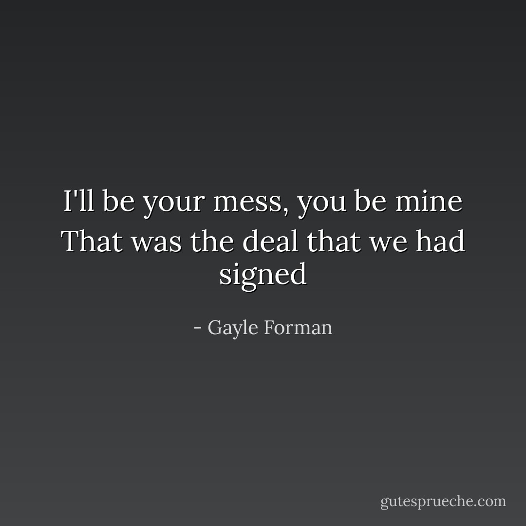 I'll be your mess, you be mine<br />That was the deal that we had signed - Gayle Forman