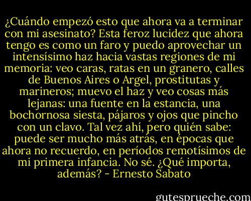 ¿Cuándo empezó esto que ahora va a terminar con mi asesinato? Esta feroz lucidez que ahora tengo es como un faro y puedo aprovechar un intensísimo haz hacia vastas regiones de mi memoria: veo caras, ratas en un granero, calles de Buenos Aires o Argel, prostitutas y marineros; muevo el haz y veo cosas más lejanas: una fuente en la estancia, una bochornosa siesta, pájaros y ojos que pincho con un clavo. Tal vez ahí, pero quién sabe: puede ser mucho más atrás, en épocas que ahora no recuerdo, en períodos remotísimos de mi primera infancia. No sé. ¿Qué importa, además? - Ernesto Sabato