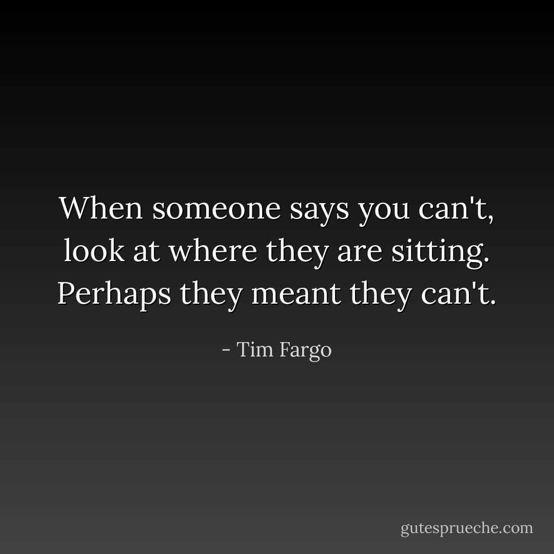 When someone says you can't, look at where they are sitting. Perhaps they meant they can't. - Tim Fargo