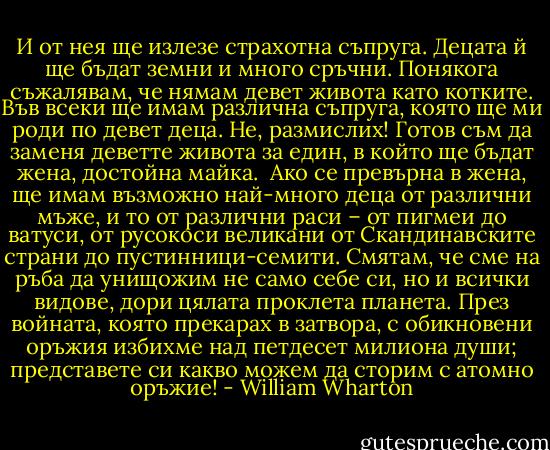 И от нея ще излезе страхотна съпруга. Децата й ще бъдат земни и много сръчни. Понякога съжалявам, че нямам девет живота като котките. Във всеки ще имам различна съпруга, която ще ми роди по девет деца. Не, размислих! Готов съм да заменя деветте живота за един, в който ще бъдат жена, достойна майка.<br /><br />Ако се превърна в жена, ще имам възможно най-много деца от различни мъже, и то от различни раси – от пигмеи до ватуси, от русокоси великани от Скандинавските страни до пустинници-семити. Смятам, че сме на ръба да унищожим не само себе си, но и всички видове, дори цялата проклета планета. През войната, която прекарах в затвора, с обикновени оръжия избихме над петдесет милиона души; представете си какво можем да сторим с атомно оръжие! - William Wharton